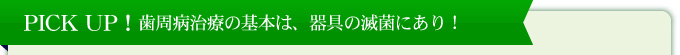 PICK　UP！歯周病治療の基本は、器具の滅菌にあり！